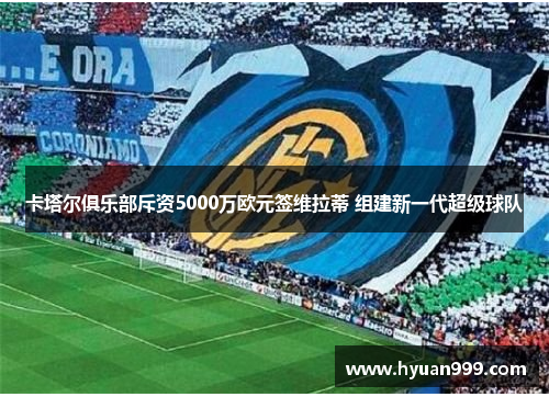 卡塔尔俱乐部斥资5000万欧元签维拉蒂 组建新一代超级球队